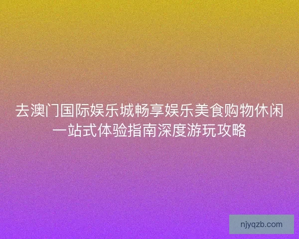 去澳门国际娱乐城畅享娱乐美食购物休闲一站式体验指南深度游玩攻略