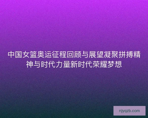 中国女篮奥运征程回顾与展望凝聚拼搏精神与时代力量新时代荣耀梦想 中国女篮奥运征程回顾与展望凝聚拼搏精神与时代力量新时代荣耀梦想