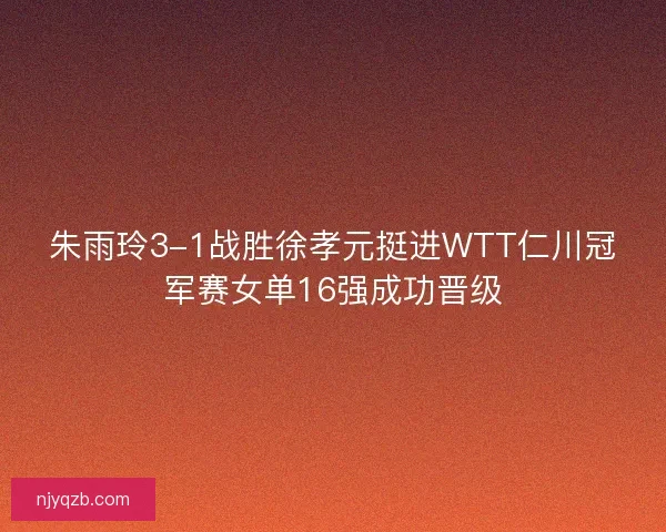 朱雨玲3-1战胜徐孝元挺进WTT仁川冠军赛女单16强成功晋级