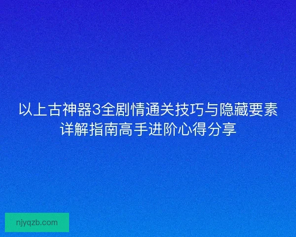 以上古神器3全剧情通关技巧与隐藏要素详解指南高手进阶心得分享