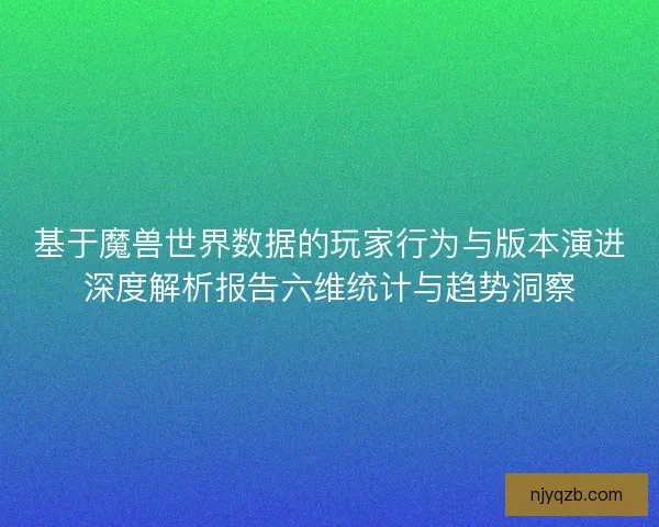 基于魔兽世界数据的玩家行为与版本演进深度解析报告六维统计与趋势洞察