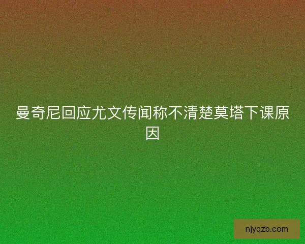 曼奇尼回应尤文传闻称不清楚莫塔下课原因