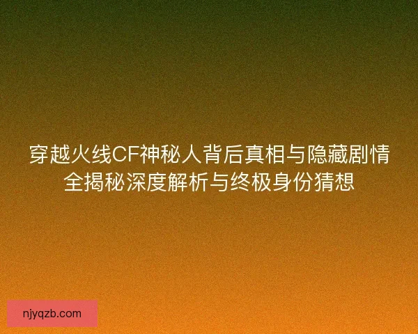 穿越火线CF神秘人背后真相与隐藏剧情全揭秘深度解析与终极身份猜想