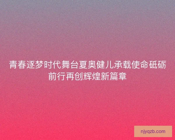 青春逐梦时代舞台夏奥健儿承载使命砥砺前行再创辉煌新篇章