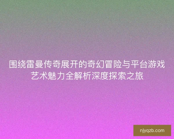 围绕雷曼传奇展开的奇幻冒险与平台游戏艺术魅力全解析深度探索之旅