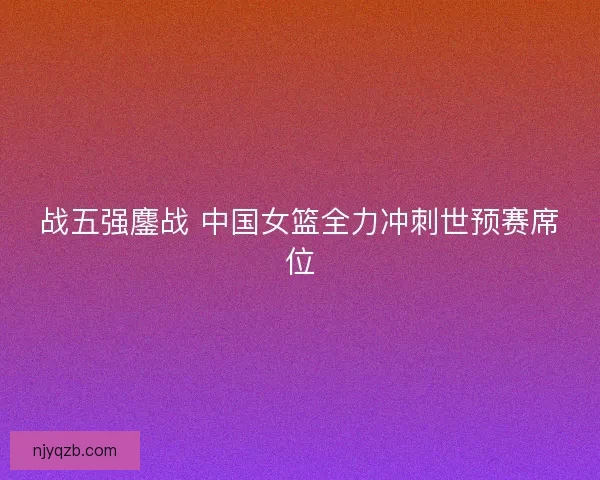 战五强鏖战 中国女篮全力冲刺世预赛席位