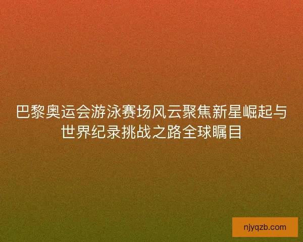 巴黎奥运会游泳赛场风云聚焦新星崛起与世界纪录挑战之路全球瞩目