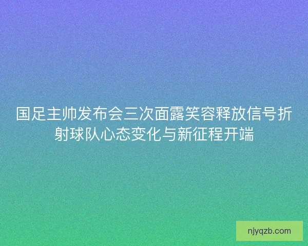 国足主帅发布会三次面露笑容释放信号折射球队心态变化与新征程开端