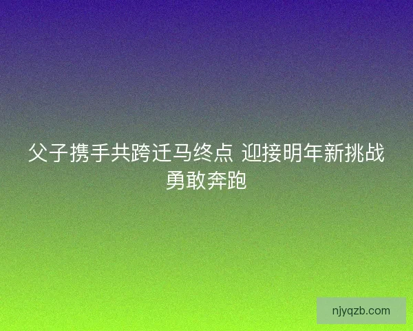 父子携手共跨迁马终点 迎接明年新挑战勇敢奔跑