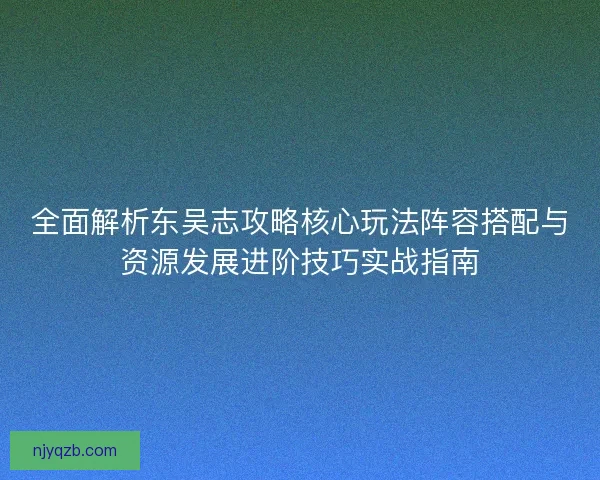 全面解析东吴志攻略核心玩法阵容搭配与资源发展进阶技巧实战指南