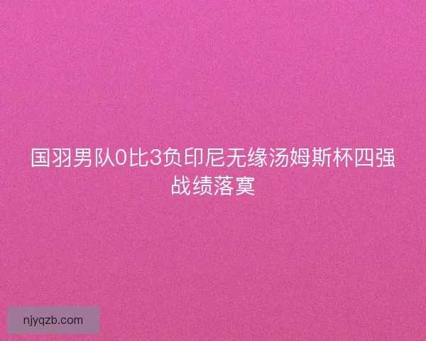 国羽男队0比3负印尼无缘汤姆斯杯四强战绩落寞 国羽男队0比3负印尼无缘汤姆斯杯四强战绩落寞