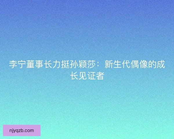 李宁董事长力挺孙颖莎：新生代偶像的成长见证者