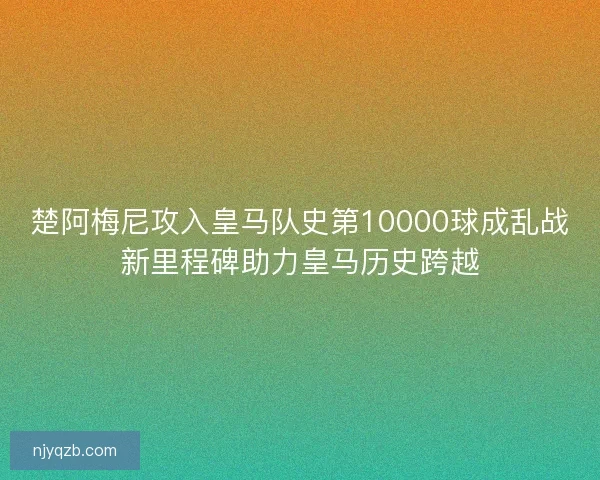 楚阿梅尼攻入皇马队史第10000球成乱战新里程碑助力皇马历史跨越 楚阿梅尼攻入皇马队史第10000球成乱战新里程碑助力皇马历史跨越